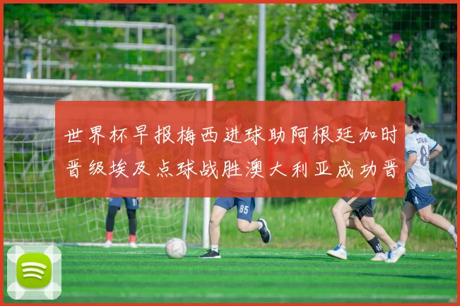 世界杯早报梅西进球助阿根廷加时晋级埃及点球战胜澳大利亚成功晋级