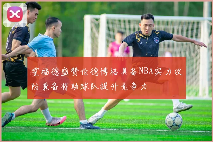 霍福德盛赞伦德博格具备NBA实力攻防兼备将助球队提升竞争力