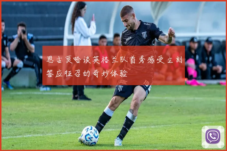 恩古莫哈谈英格兰队首秀感受立刻答应征召的奇妙体验