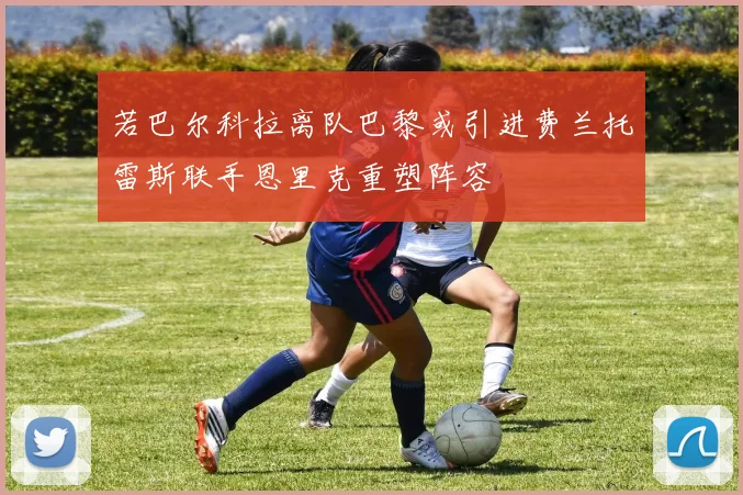 若巴尔科拉离队巴黎或引进费兰托雷斯联手恩里克重塑阵容