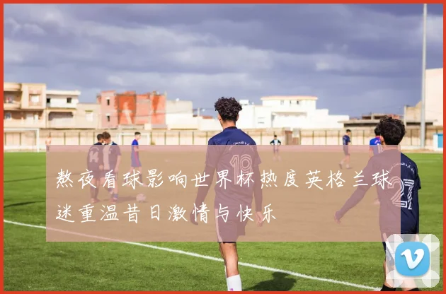 熬夜看球影响世界杯热度英格兰球迷重温昔日激情与快乐