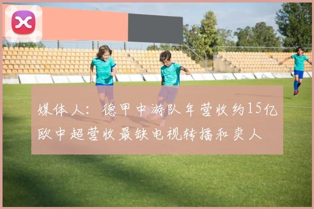 媒体人：德甲中游队年营收约15亿欧中超营收最缺电视转播和卖人