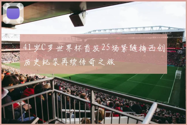 41岁C罗世界杯首发25场紧随梅西创历史纪录再续传奇之旅