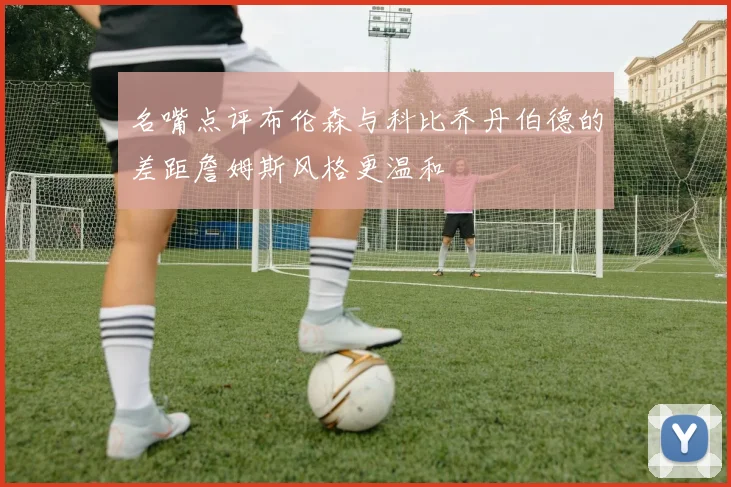 名嘴点评布伦森与科比乔丹伯德的差距詹姆斯风格更温和