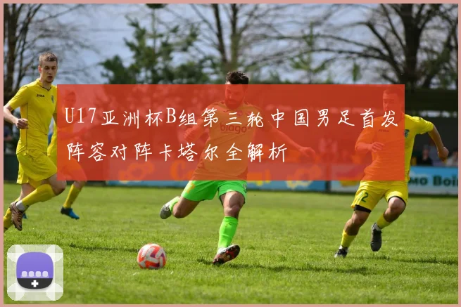 U17亚洲杯B组第三轮中国男足首发阵容对阵卡塔尔全解析