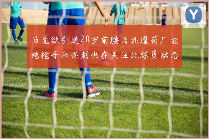 马竞欲引进20岁前腰马扎遭药厂拒绝枪手和热刺也在关注此球员动态