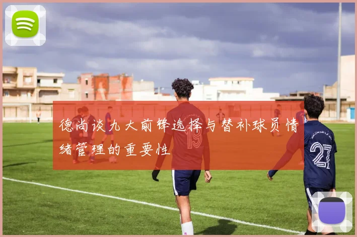 德尚谈九大前锋选择与替补球员情绪管理的重要性