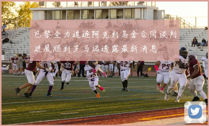 巴黎全力追逐阿克利乌舍合同谈判进展顺利罗马诺透露最新消息